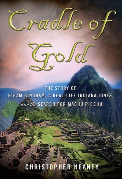 Cradle of Gold: The Story of Hiram Bingham, the Real Indiana Jones, and the Search of Machu Picchu