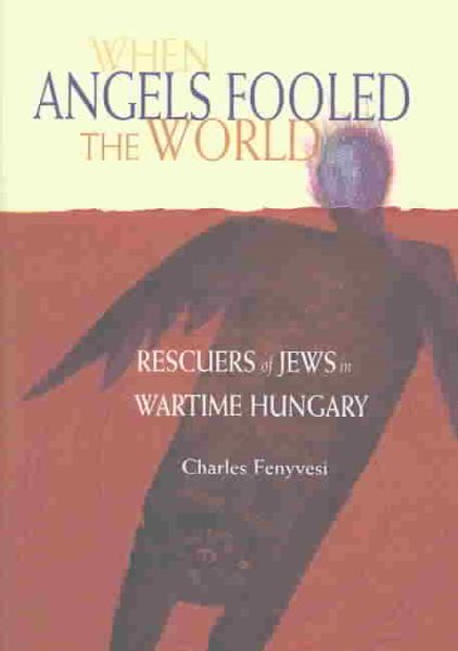 When Angels Fooled The World: Rescuers Of Jews In Wartime Hungary
