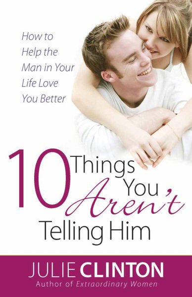 10 Things You Aren't Telling Him: How to Help the Man in Your Life Love You Better