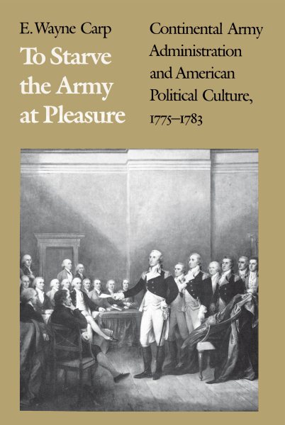 To Starve the Army at Pleasure: Continental Army Administration and American Political Culture, 1775-1783