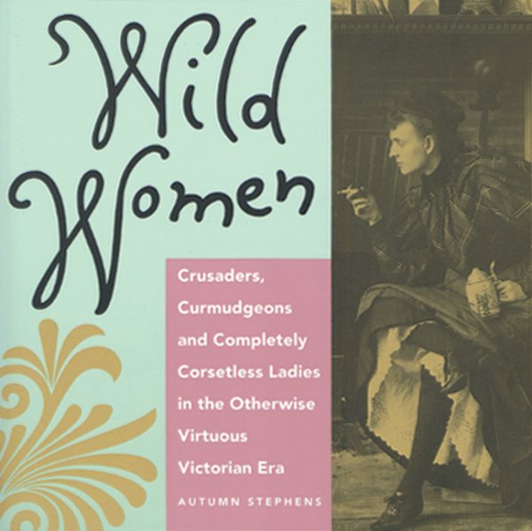 Wild Women: Crusaders, Curmudgeons, and Completely Corsetless Ladies in the Otherwise Virtuous Victorian Era cover