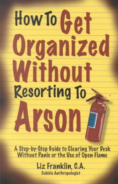 How to Get Organized Without Resorting to Arson: A Step-By-Step Guide to Clearing Your Desk Without Panic or the Use of Open Flame