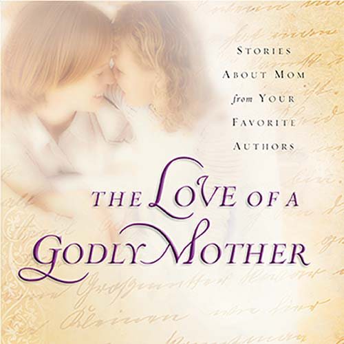 The Love of a Godly Mother: Stories About Mom from Your Favorite Authors