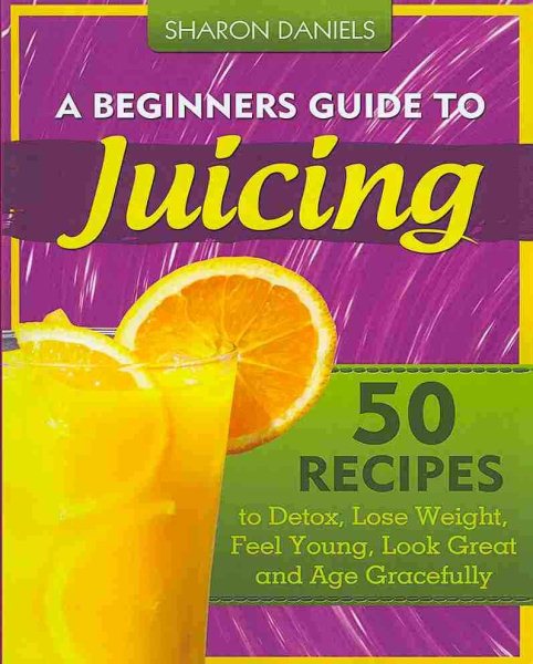 A Beginners Guide To Juicing: 50 Recipes To Detox, Lose Weight, Feel Young, Look Great And Age Gracefully (The Juicing Solution) (Volume 1)
