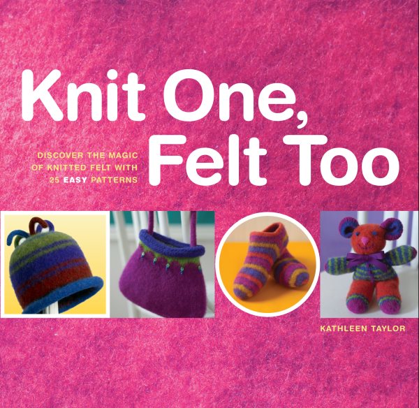 Knit One, Felt Too: Discover the Magic of Knitted Felt with 25 Easy Patterns cover