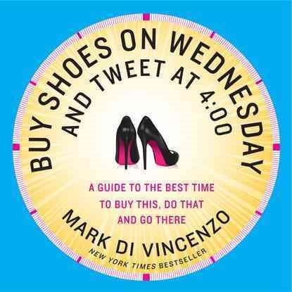 Buy Shoes on Wednesday and Tweet at 4:00: More of the Best Times to Buy This, Do That and Go There cover