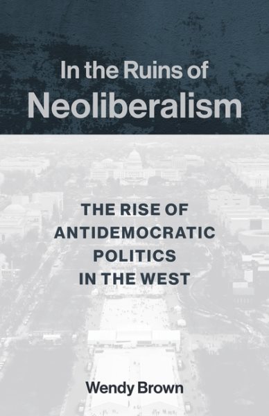 In the Ruins of Neoliberalism: The Rise of Antidemocratic Politics in the West (The Wellek Library Lectures)