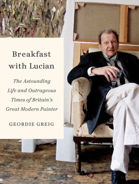 Breakfast with Lucian: The Astounding Life and Outrageous Times of Britain's Great Modern Painter cover