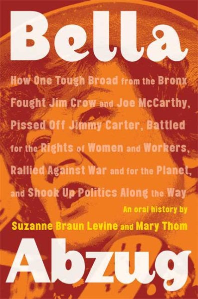 Bella Abzug: How One Tough Broad from the Bronx Fought Jim Crow and Joe McCarthy, Pissed Off Jimmy Carter, Battled for the Rights of Women and ... Planet, and Shook Up Politics Along the Way
