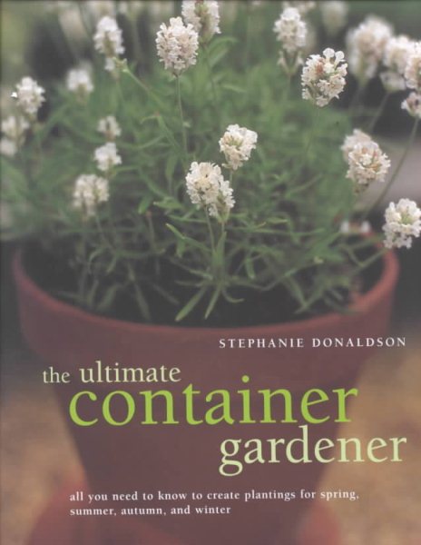 The Ultimate Container Gardener: All You Need to Know to Create Plantings for Spring, Summer, Autumn, and Winter cover