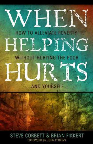 When Helping Hurts: Alleviating Poverty Without Hurting the Poor. . .and Yourself