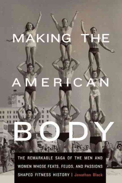 Making the American Body: The Remarkable Saga of the Men and Women Whose Feats, Feuds, and Passions Shaped Fitness History cover