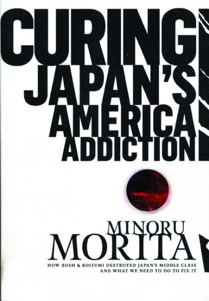 Curing Japan's America Addiction: How Bush & Koizumi Destroyed Japan's middle class and what we need to do to fix it cover
