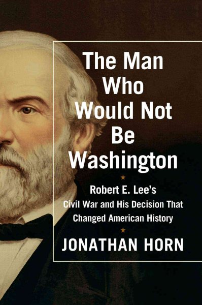 The Man Who Would Not Be Washington: Robert E. Lee's Civil War and His Decision That Changed American History cover