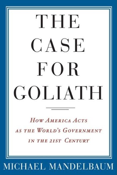 The Case for Goliath: How America Acts as the World's Government in the Twenty-First Century cover