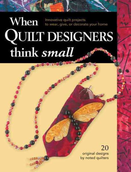When Quilt Designers Think Small: Innovative Quilt Projects to Wear, Give, or Decorate Your Home