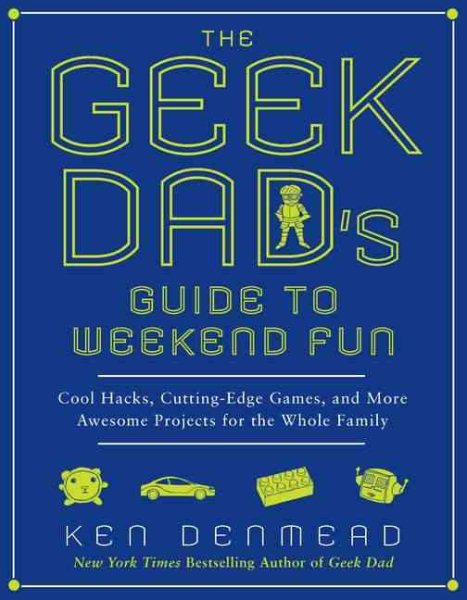 The Geek Dad's Guide to Weekend Fun: Cool Hacks, Cutting-Edge Games, and More Awesome Projects for the Whole Family cover