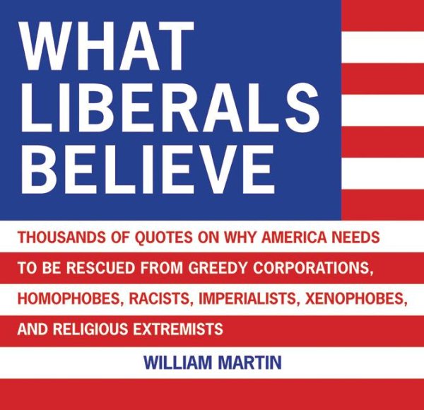 What Liberals Believe: Thousands of Quotes on Why America Needs to Be Rescued from Greedy Corporations, Homophobes, Racists, Imperialists, Xenophobes, and Religious Extremists