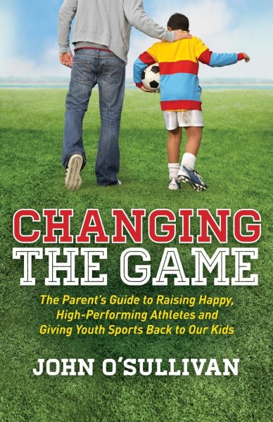 Changing the Game: The Parent's Guide to Raising Happy, High Performing Athletes, and Giving Youth Sports Back to our Kids cover