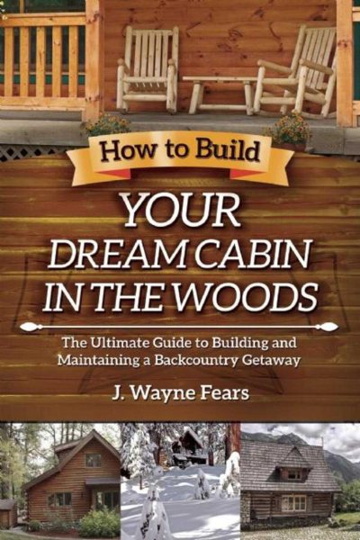 How to Build Your Dream Cabin in the Woods: The Ultimate Guide to Building and Maintaining a Backcountry Getaway cover