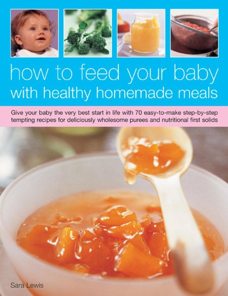 How To Feed Your Baby With Healthy And Homemade Meals: Give Your Baby The Very Best Start In Life With 70 Easy-To-Make Step-By-Step Tempting Recipes ... Wholesome Purees And Nutritional First Solids cover