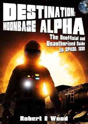 Destination: Moonbase Alpha: The Unofficial and Unauthorised Guide to Space: 1999