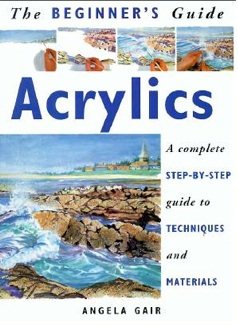 The Beginner's Guide Acrylics: A Complete Step-By-Step Guide to Techniques and Materials